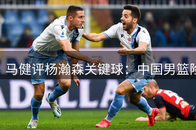 马健评杨瀚森关键球：中国男篮险胜暴露战术问题